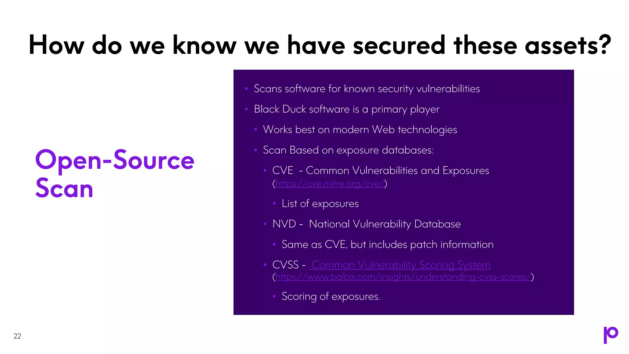 How do we know we have secured these assets?
• Scans software for known security vulnerabilities
• Black Duck software is a primary player
• Works best on modern Web technologies
• Scan Based on exposure databases:
• CVE - Common Vulnerabilities and Exposures
(https://cve.mitre.org/cve/)
• List of exposures
• NVD - National Vulnerability Database
• Same as CVE, but includes patch information
• CVSS - Common Vulnerability Scoring System
(https://www.balbix.com/insights/understanding-cvss-scores/)
• Scoring of exposures.
22
Open-Source
Scan
 