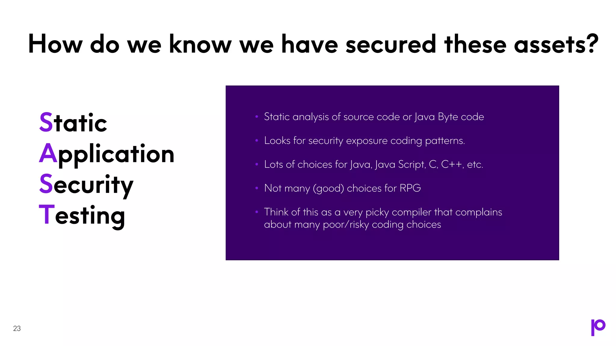 How do we know we have secured these assets?
• Static analysis of source code or Java Byte code
• Looks for security exposure coding patterns.
• Lots of choices for Java, Java Script, C, C++, etc.
• Not many (good) choices for RPG
• Think of this as a very picky compiler that complains
about many poor/risky coding choices
23
Static
Application
Security
Testing
 