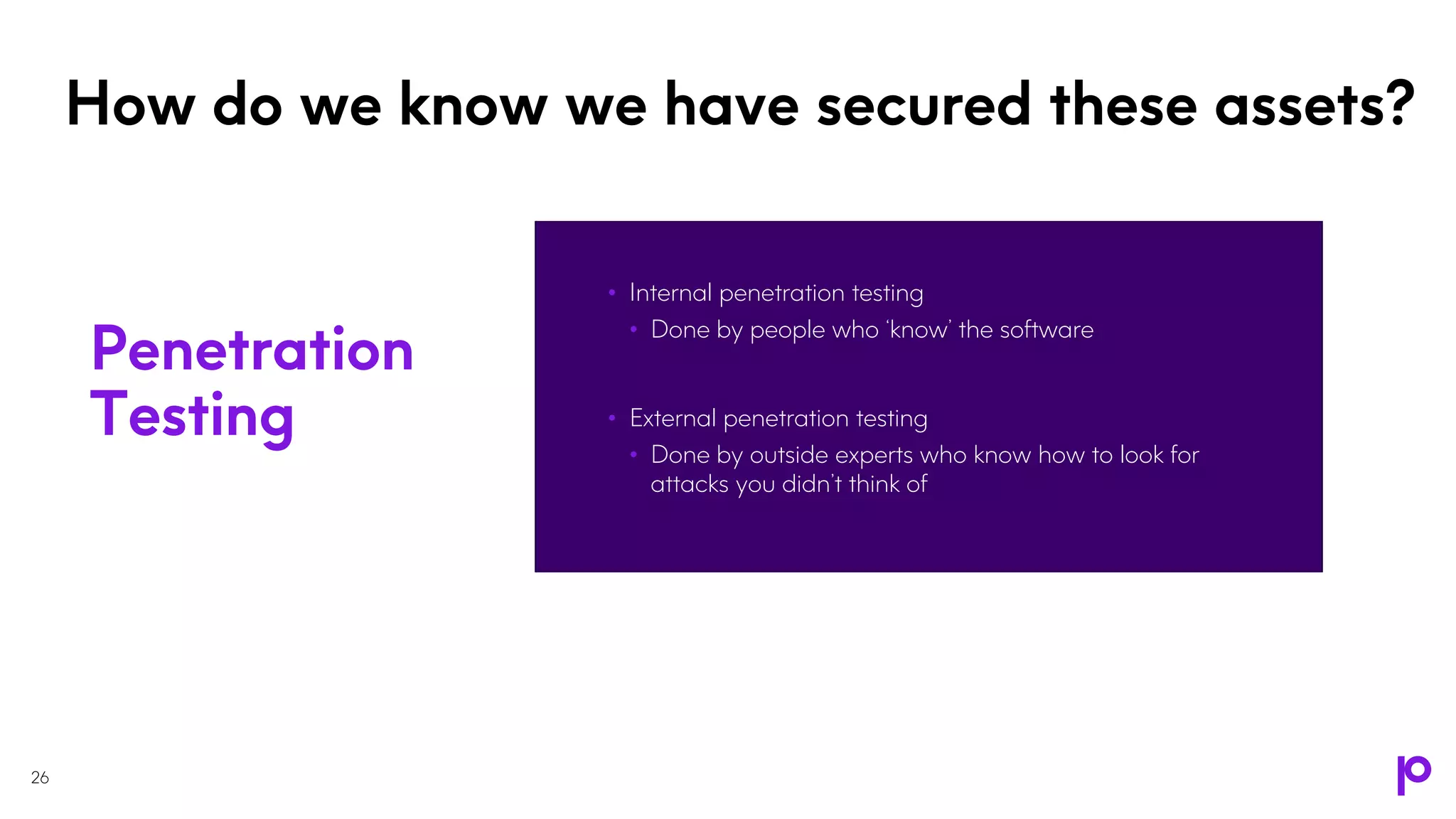 How do we know we have secured these assets?
• Internal penetration testing
• Done by people who ‘know’ the software
• External penetration testing
• Done by outside experts who know how to look for
attacks you didn’t think of
26
Penetration
Testing
 