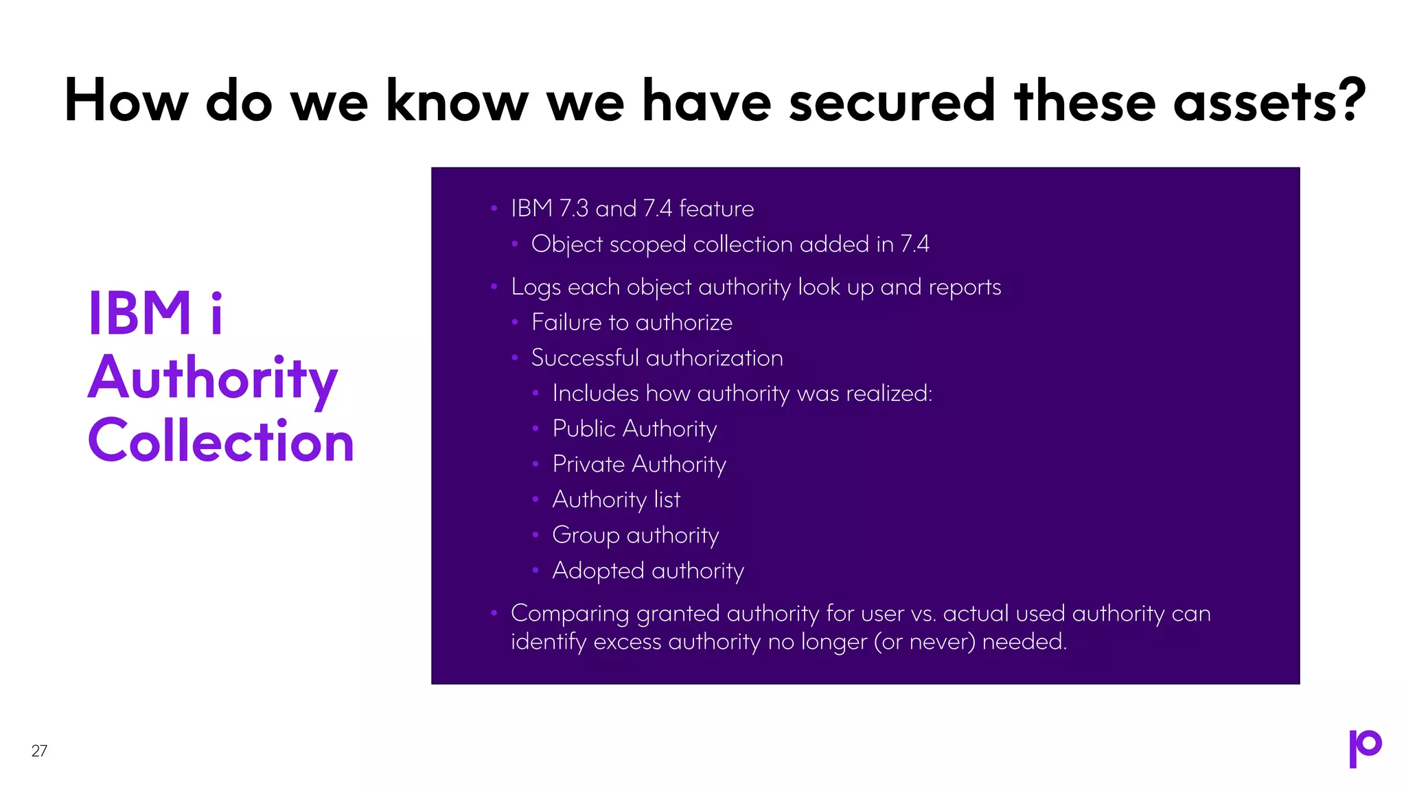 How do we know we have secured these assets?
• IBM 7.3 and 7.4 feature
• Object scoped collection added in 7.4
• Logs each object authority look up and reports
• Failure to authorize
• Successful authorization
• Includes how authority was realized:
• Public Authority
• Private Authority
• Authority list
• Group authority
• Adopted authority
• Comparing granted authority for user vs. actual used authority can
identify excess authority no longer (or never) needed.
27
IBM i
Authority
Collection
 