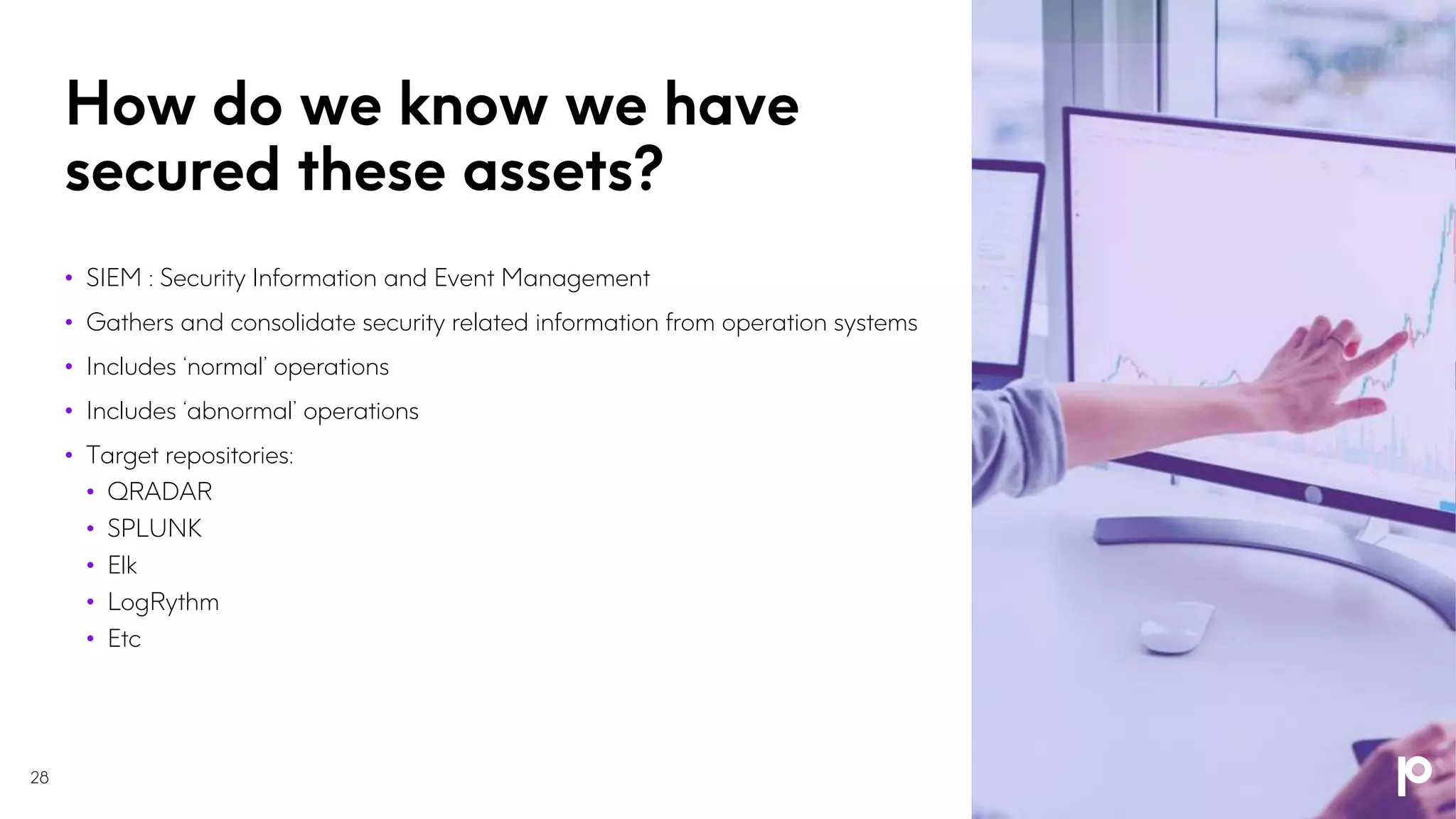 How do we know we have
secured these assets?
28
• SIEM : Security Information and Event Management
• Gathers and consolidate security related information from operation systems
• Includes ‘normal’ operations
• Includes ‘abnormal’ operations
• Target repositories:
• QRADAR
• SPLUNK
• Elk
• LogRythm
• Etc
 