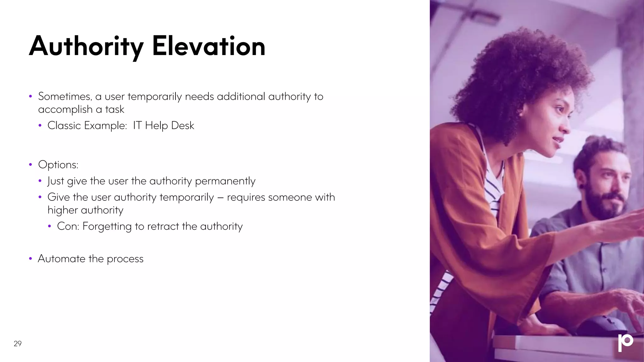 Authority Elevation
29
• Sometimes, a user temporarily needs additional authority to
accomplish a task
• Classic Example: IT Help Desk
• Options:
• Just give the user the authority permanently
• Give the user authority temporarily – requires someone with
higher authority
• Con: Forgetting to retract the authority
• Automate the process
 