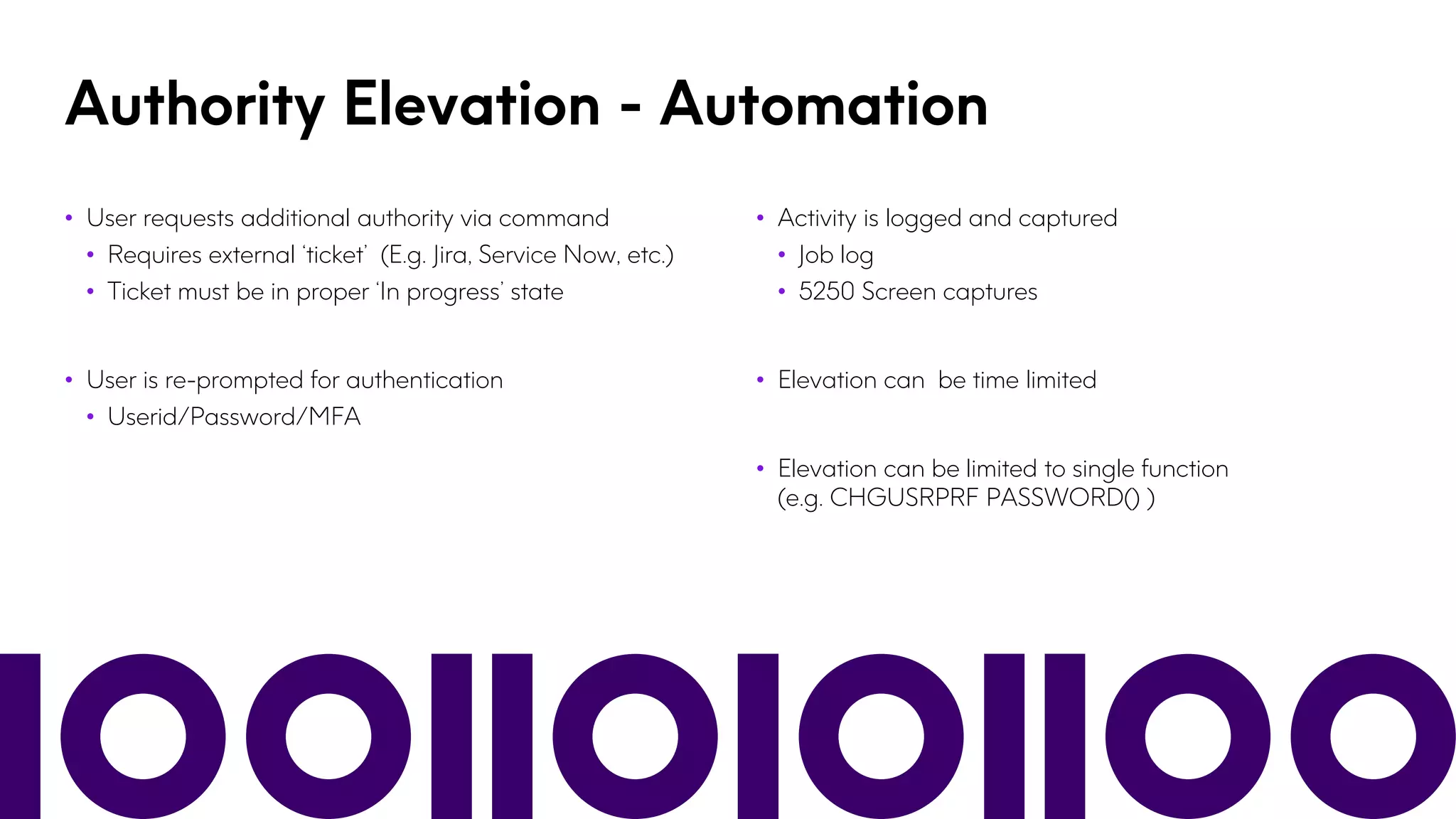 Authority Elevation - Automation
• User requests additional authority via command
• Requires external ‘ticket’ (E.g. Jira, Service Now, etc.)
• Ticket must be in proper ‘In progress’ state
• User is re-prompted for authentication
• Userid/Password/MFA
• Activity is logged and captured
• Job log
• 5250 Screen captures
• Elevation can be time limited
• Elevation can be limited to single function
(e.g. CHGUSRPRF PASSWORD() )
 