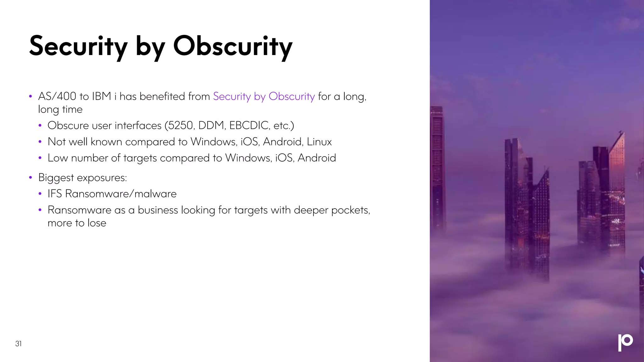 Security by Obscurity
31
• AS/400 to IBM i has benefited from Security by Obscurity for a long,
long time
• Obscure user interfaces (5250, DDM, EBCDIC, etc.)
• Not well known compared to Windows, iOS, Android, Linux
• Low number of targets compared to Windows, iOS, Android
• Biggest exposures:
• IFS Ransomware/malware
• Ransomware as a business looking for targets with deeper pockets,
more to lose
 