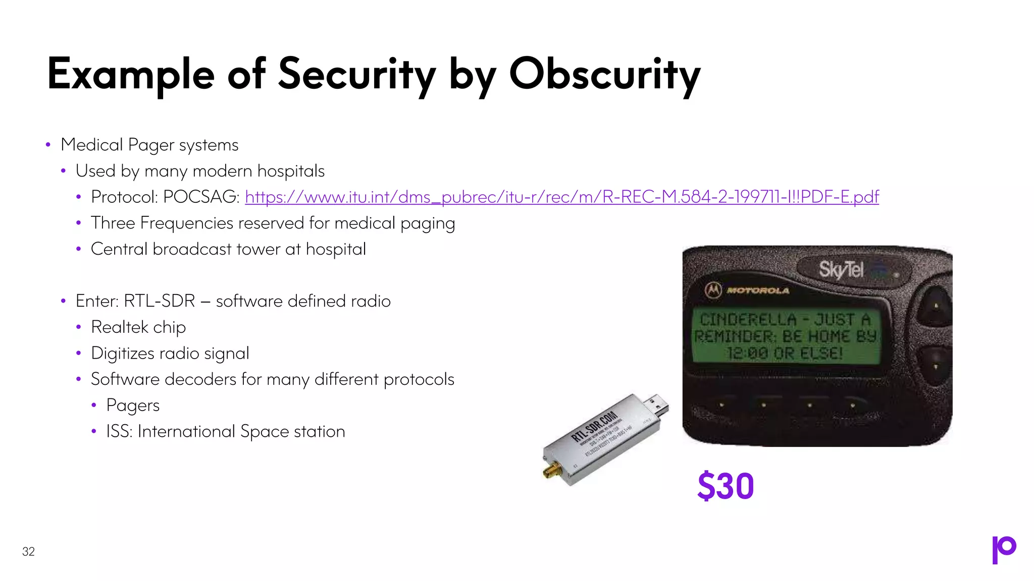 Example of Security by Obscurity
32
• Medical Pager systems
• Used by many modern hospitals
• Protocol: POCSAG: https://www.itu.int/dms_pubrec/itu-r/rec/m/R-REC-M.584-2-199711-I!!PDF-E.pdf
• Three Frequencies reserved for medical paging
• Central broadcast tower at hospital
• Enter: RTL-SDR – software defined radio
• Realtek chip
• Digitizes radio signal
• Software decoders for many different protocols
• Pagers
• ISS: International Space station
$30
 