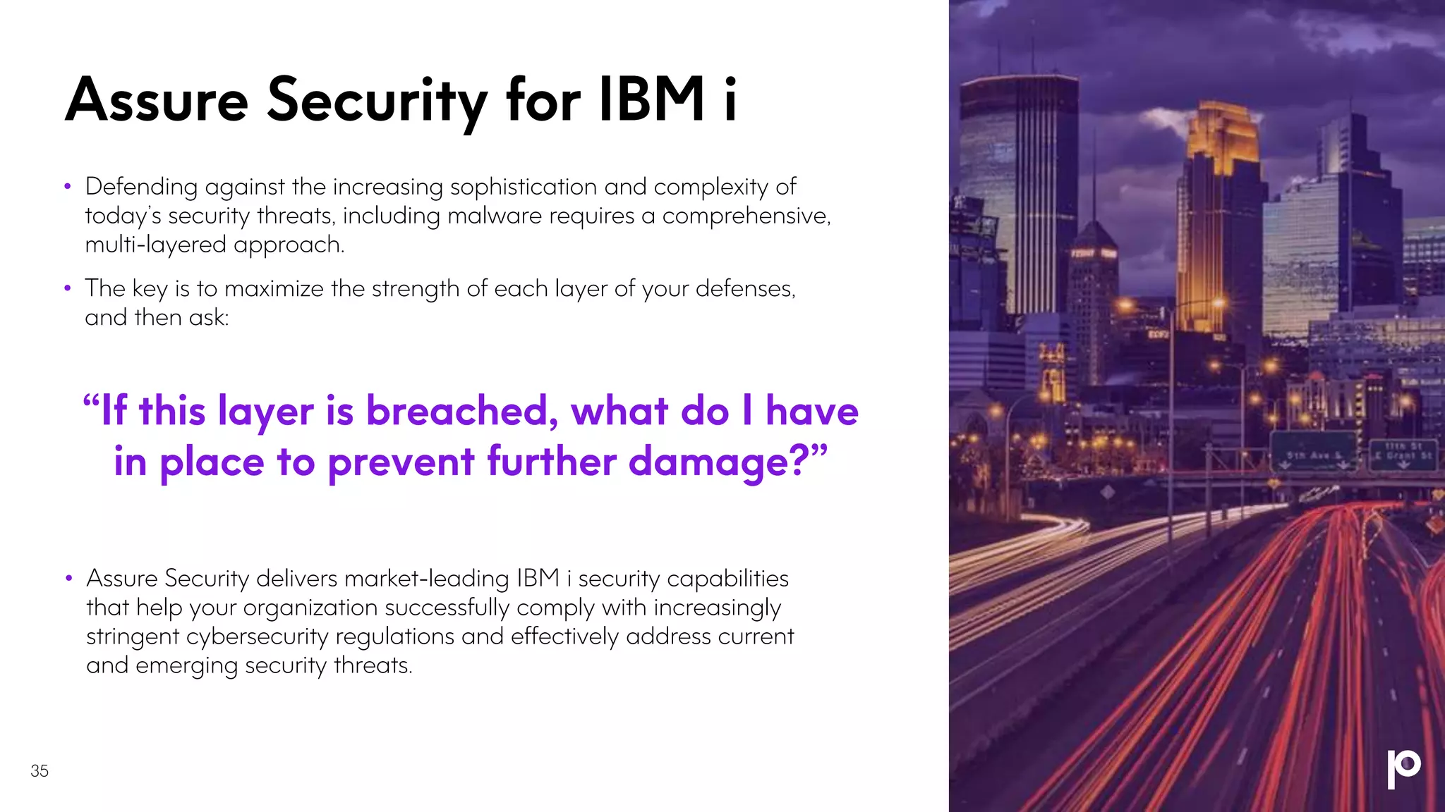 Assure Security for IBM i
• Defending against the increasing sophistication and complexity of
today’s security threats, including malware requires a comprehensive,
multi-layered approach.
• The key is to maximize the strength of each layer of your defenses,
and then ask:
“If this layer is breached, what do I have
in place to prevent further damage?”
• Assure Security delivers market-leading IBM i security capabilities
that help your organization successfully comply with increasingly
stringent cybersecurity regulations and effectively address current
and emerging security threats.
35
 