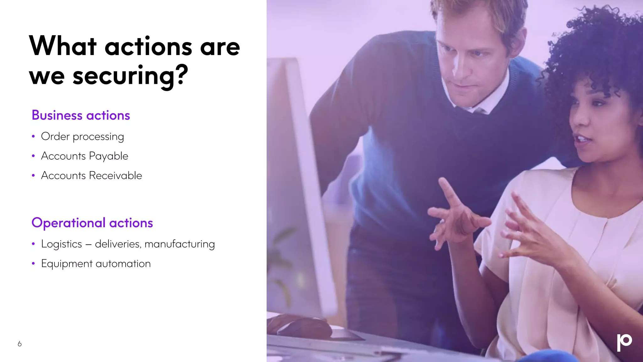 What actions are
we securing?
6
Business actions
• Order processing
• Accounts Payable
• Accounts Receivable
Operational actions
• Logistics – deliveries, manufacturing
• Equipment automation
 