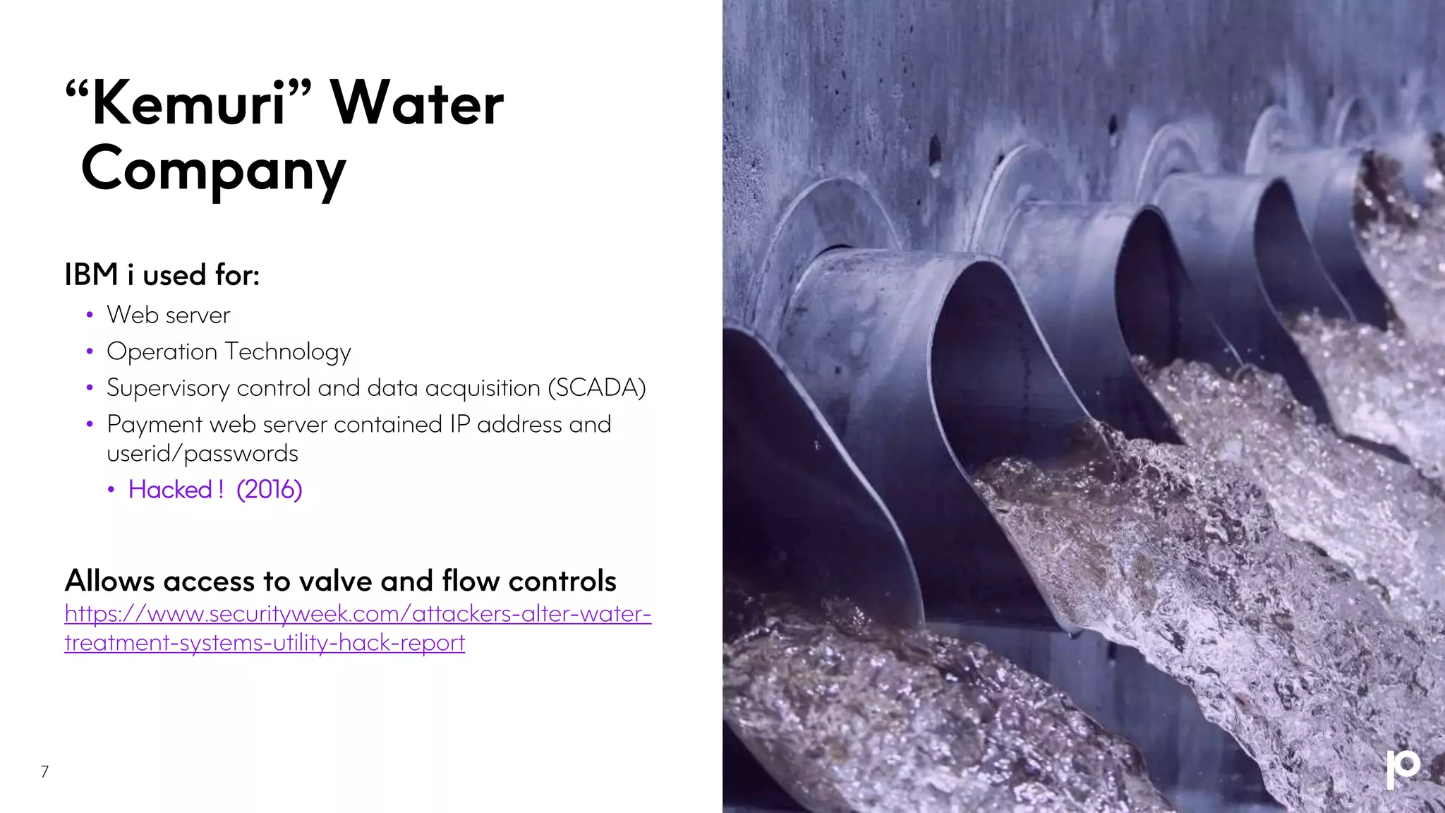“Kemuri” Water
Company
7
IBM i used for:
• Web server
• Operation Technology
• Supervisory control and data acquisition (SCADA)
• Payment web server contained IP address and
userid/passwords
• Hacked ! (2016)
Allows access to valve and flow controls
https://www.securityweek.com/attackers-alter-water-
treatment-systems-utility-hack-report
 