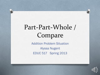 Part-Part-Whole /
Compare
Addition Problem Situation
Alyssa Nugent
EDUC 517 Spring 2013
 