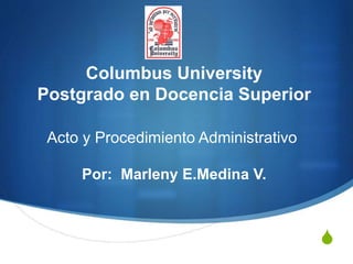S
Columbus University
Postgrado en Docencia Superior
Acto y Procedimiento Administrativo
Por: Marleny E.Medina V.
 
