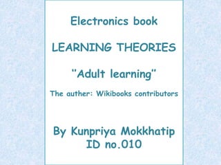 Electronics book
‘’Adult learning’’
By Kunpriya Mokkhatip
ID no.010
Electronics book
LEARNING THEORIES
‘’Adult learning’’
The auther: Wikibooks contributors
By Kunpriya Mokkhatip
ID no.010
 