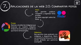 Aplicaciones de la web 2.0: Compartir fotos7. Flickr:
Nos permite publicar,
compartir y organizar fotos
en línea.
Se tiene copyright sobre las
fotos.
Picasa:
Rastrea y localiza las imágenes que
tenemos en nuestra máquina.
Ordena los archivos por la fecha en
que fueron almacenados.
Slidestory:
Nos permite creas podcasts con
imágenes o diapositivas. Basta
con arrastra las fotos junto con el
sonido grabado que queremos
acompaña.
 