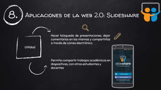 Aplicaciones de la web 2.0: Slideshare8.
Utilidad
Hacer búsqueda de presentaciones, dejar
comentarios en las mismas y compartirlas
a través de correo electrónico.
Permite compartir trabajos académicos en
diapositivas, con otros estudiantes y
docentes.
 