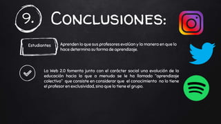 Conclusiones:9.
Estudiantes Aprenden lo que sus profesores evalúan y la manera en que lo
hace determina su forma de aprendizaje.
La Web 2.0 fomenta junto con el carácter social una evolución de la
educación hacia lo que a menudo se le ha llamado “aprendizaje
colectivo” que consiste en considerar que el conocimiento no lo tiene
el profesor en exclusividad, sino que lo tiene el grupo.
 