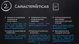 Características
✘ Software sin necesidad de
instalarlo en la
computadora:
Como los hosting blogs, que
permiten tener una página web
para publicar información al
público, con respuestas-opiniones.
✘ Colaboración en línea a
través de recursos
disponibles:
Wikipedia, youtube, flickr,
del.icio.us, digg., entre otros.
✘ Nuevos procedimientos
para trabajar,
comunicarse y participar
en la web:
Agrupar la información publicada
(en buscadores, bases de datos y
plantillas determinadas).
✘Creación de nuevas redes de
colaboración:
Construcción de comunidades
virtuales entre usuarios, las que
generan nuevas redes sociales.
✘Productos se transforman
en servicios:
Se intercambia información en
tiempo real o en una base de datos.
En vista a la utilidad y potencial, el
sitio web es absorbido por una
compañía.
✘ Recomposición de la
concepción de la web:
Punto de encuentro y colaboración
entre usuarios. Trabaja bajo un
orden en la publicación de
información, donde crecen portales
que administran la información.
4
2.
 
