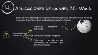Aplicaciones de la web 2.0: Wikis
7
4.
Sitio web cuyas páginas pueden ser editadas múltiples veces por voluntarios a través del
navegador. El ejemplo más conocido es la enciclopedia: Wikipedia
Mantenimiento
basado en:
Corrección ortografía y
gramática.
Corrección enlaces e imágenes.
Soluciones a los efectos del
vandalismo de usuarios que
borran información.
 