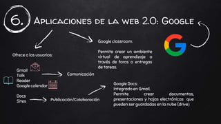 Aplicaciones de la web 2.0: Google6.
Ofrece a los usuarios:
Gmail
Talk
Reader
Google calendar
Docs
Sites
Comunicación
Publicación/Colaboración
Google classroom:
Permite crear un ambiente
virtual de aprendizaje a
través de foros o entregas
de tareas.
Google Docs:
Integrado en Gmail.
Permite crear documentos,
presentaciones y hojas electrónicas que
pueden ser guardadas en la nube (drive)
 