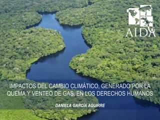 IMPACTOS DEL CAMBIO CLIMÁTICO, GENERADO POR LA
QUEMA Y VENTEO DE GAS, EN LOS DERECHOS HUMANOS
DANIELA GARCÍA AGUIRRE
 