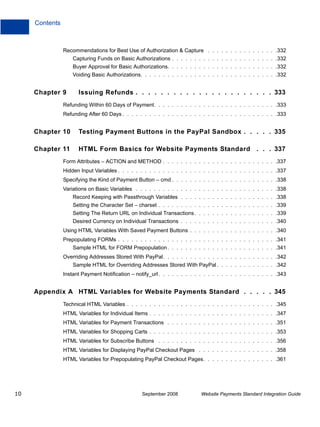 Contents



                Recommendations for Best Use of Authorization & Capture . . . . . . . . . . . . . . . .332
                    Capturing Funds on Basic Authorizations . . . . . . . . . . . . . . . . . . . . . . . .332
                    Buyer Approval for Basic Authorizations. . . . . . . . . . . . . . . . . . . . . . . . .332
                    Voiding Basic Authorizations. . . . . . . . . . . . . . . . . . . . . . . . . . . . . . .332


     Chapter 9        Issuing Refunds . . . . . . . . . . . . . . . . . . . . . . 333
                Refunding Within 60 Days of Payment. . . . . . . . . . . . . . . . . . . . . . . . . . . .333
                Refunding After 60 Days . . . . . . . . . . . . . . . . . . . . . . . . . . . . . . . . . . .333


     Chapter 10       Testing Payment Buttons in the PayPal Sandbox . . . . . 335

     Chapter 11       HTML Form Basics for Website Payments Standard . . . 337
                Form Attributes – ACTION and METHOD . . . . . . . . . . . . . . . . . . . . . . . . . .337
                Hidden Input Variables . . . . . . . . . . . . . . . . . . . . . . . . . . . . . . . . . . . .337
                Specifying the Kind of Payment Button – cmd . . . . . . . . . . . . . . . . . . . . . . . .338
                Variations on Basic Variables . . . . . . . . . . . . . . . . . . . . . . . . . . . . . . . .338
                    Record Keeping with Passthrough Variables . . . . . . . . . . . . . . . . . . . . . .338
                    Setting the Character Set – charset . . . . . . . . . . . . . . . . . . . . . . . . . . .339
                    Setting The Return URL on Individual Transactions . . . . . . . . . . . . . . . . . . .339
                    Desired Currency on Individual Transactions . . . . . . . . . . . . . . . . . . . . . .340
                Using HTML Variables With Saved Payment Buttons . . . . . . . . . . . . . . . . . . . .340
                Prepopulating FORMs . . . . . . . . . . . . . . . . . . . . . . . . . . . . . . . . . . . .341
                    Sample HTML for FORM Prepopulation . . . . . . . . . . . . . . . . . . . . . . . . .341
                Overriding Addresses Stored With PayPal. . . . . . . . . . . . . . . . . . . . . . . . . .342
                    Sample HTML for Overriding Addresses Stored With PayPal . . . . . . . . . . . . . .342
                Instant Payment Notification – notify_url . . . . . . . . . . . . . . . . . . . . . . . . . . .343


     Appendix A HTML Variables for Website Payments Standard . . . . . 345
                Technical HTML Variables . . . . . . . . . . . . . . . . . . . . . . . . . . . . . . . . . .345
                HTML Variables for Individual Items . . . . . . . . . . . . . . . . . . . . . . . . . . . . .347
                HTML Variables for Payment Transactions . . . . . . . . . . . . . . . . . . . . . . . . .351
                HTML Variables for Shopping Carts . . . . . . . . . . . . . . . . . . . . . . . . . . . . .353
                HTML Variables for Subscribe Buttons . . . . . . . . . . . . . . . . . . . . . . . . . . .356
                HTML Variables for Displaying PayPal Checkout Pages . . . . . . . . . . . . . . . . . .358
                HTML Variables for Prepopulating PayPal Checkout Pages. . . . . . . . . . . . . . . . .361




10                                                September 2008            Website Payments Standard Integration Guide
 