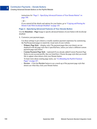 Contribution Payments – Donate Buttons
  2
      Creating Advanced Donate Buttons on the PayPal Website


                   instructions for “Page 2 – Specifying Advanced Features of Your Donate Button” on
                   page 100.
                   – or –
                   If you entered all the details and options for your button, go to “Copying and Pasting the
                   Donate Code With JavaScript Disabled” on page 103.
                Page 2 – Specifying Advanced Features of Your Donate Button
                Use the Donations – Page 2 page to specify advanced features of your button with JavaScript
                disabled.
                1. Customize your payment pages.
                   Use these settings to give donors a visually seamless payment experience by customizing
                   the PayPal payment pages to match the visual style of your website.
                   – Primary Page Style – (display only) The payment pages that your donors see are
                      displayed with the page style that is specified here, unless you select a different custom
                      payment page style below.
                   – Custom Payment Page Style – (optional) If you already added Custom Payment Page
                      Styles in your account profile, they are listed here. Choose the page style that you would
                      like to appear when donors click your Donate button.
                      To learn more about creating page styles, see “Co-Branding the PayPal Checkout
                      Pages” on page 267.
                   – Preview – Click the Preview button to see a mock-up of the payment page style that
                      donors see when they click your Donate button.




100                                              September 2008            Website Payments Standard Integration Guide
 