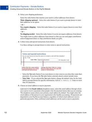 Contribution Payments – Donate Buttons
  2
      Creating Advanced Donate Buttons on the PayPal Website


                3. Select your shipping preferences.
                   Select the radio button that matches your need to collect addresses from donors:
                   Make shipping optional – Select this radio button if you want to prompt donors to enter
                   their addresses as an option.
                   – or –
                   Yes, require shipping – Select this radio button if you want to require donors to enter their
                   addresses.
                   – or –
                   No shipping needed – Select this radio button if you do not require addresses from donors.
                   You might want to collect addresses from donors so that you can send paper contribution
                   acknowledgement letters or ship contribution thank-you gifts.
                4. Collect notes and special instructions from donors.
                   Use these settings to prompt donors to enter notes or special instructions.




                   – Select the Yes radio button if you want donors to enter notes to you when they make their
                     payments. If you leave the No radio button selected, donors cannot include notes.
                   – Note Title – If you selected the Yes radio button, change the default value for the field
                     label to prompt donors for specific information, such as In memory of. Enter no more
                     than 30 characters.
                5. Choose an email address to receive payment.
                   (optional) In the Email Address dropdown menu, select the email address through which
                   you want to receive payments when people click the payment button that you are creating.
                   The dropdown menu selects your primary email address by default. You might select the
                   email address of the person in your organization who handles accounting. All payments are
                   deposited to your PayPal account balance, regardless of which email addresses receive
                   particular payments. Only confirmed email addresses can be used to receive payments.




102                                              September 2008            Website Payments Standard Integration Guide
 