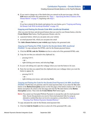 Contribution Payments – Donate Buttons
                                                                                                                      2
                                                       Creating Advanced Donate Buttons on the PayPal Website


                    6. If you want to change any of the details that you entered on the previous page, click the
                       Edit button and follow the instructions for “Page 1 – Specifying the Basic Features of the
                       Donate Button” on page 97, beginning with Step 5.
                        – or –
                        If you have entered all the details and options for your button, go to “Copying and Pasting
                        the Donate Code With JavaScript Disabled” on page 103.
                    Copying and Pasting the Donate Code With JavaScript Disabled
                    After you enter the basic and advanced features that you want for your Donate button, click the
                    Create Button Now button. PayPal generates Donate code for:
                        a payment button, which you can paste onto your website
                        an email payment link, which you can paste into email
                    The Add a Donate button to your website page displays the generated code.

                    Copying and Pasting the HTML Code for the Donate Button With JavaScript
                    Disabled. To copy and paste the HTML code for the Donate payment button:
                    1. Click the HTML code for Websites text box to select all of the generated HTML code.
                    2. Copy the text that you selected to the clipboard, by:
                        – pressing Ctrl+C.
                          – or –
                        – right-clicking your mouse, and selecting Copy.
                    3. In your web editing tool, open the webpage where you want the button to be seen.
                    4. Paste the text that you copied from the clipboard onto your webpage where you want the
                       button to appear, by:
                        – pressing Ctrl+V.
                          – or –
                        – right-clicking your mouse, and selecting Paste.

                    Copying and Pasting the Code for the Donate Email Payment Link With JavaScript
                    Disabled. PayPal does not generate code for email payment links if you select the Yes radio
                    button in the Button Encryption section on the first page of the button creation tool. To turn
                    button encryption off, return to the first page and click the No radio button in the Button
                    Encryption section. Then click the Create Button Now button again.
                    N O T E : Youcannot use Encrypted Website Payments to encrypt the code for email payment
                            links. Secure the payments you receive from email payment links by using an
                            alternative method that does not involve encryption, as described in Chapter 6,
                            “Securing Your Website Payments Standard Buttons.”
                    To copy and paste the code for the Donate email payment link:
                    1. Click the Link for Emails text box to select all of the generated URL code.


Website Payments Standard Integration Guide           September 2008                                                  103
 
