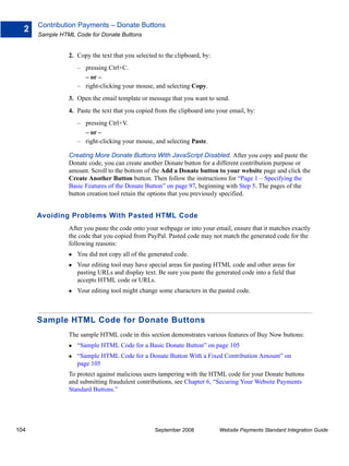 Contribution Payments – Donate Buttons
  2
      Sample HTML Code for Donate Buttons


                2. Copy the text that you selected to the clipboard, by:
                   – pressing Ctrl+C.
                     – or –
                   – right-clicking your mouse, and selecting Copy.
                3. Open the email template or message that you want to send.
                4. Paste the text that you copied from the clipboard into your email, by:
                   – pressing Ctrl+V.
                     – or –
                   – right-clicking your mouse, and selecting Paste.

                Creating More Donate Buttons With JavaScript Disabled. After you copy and paste the
                Donate code, you can create another Donate button for a different contribution purpose or
                amount. Scroll to the bottom of the Add a Donate button to your website page and click the
                Create Another Button button. Then follow the instructions for “Page 1 – Specifying the
                Basic Features of the Donate Button” on page 97, beginning with Step 5. The pages of the
                button creation tool retain the options that you previously specified.


      Avoiding Problems With Pasted HTML Code
                After you paste the code onto your webpage or into your email, ensure that it matches exactly
                the code that you copied from PayPal. Pasted code may not match the generated code for the
                following reasons:
                   You did not copy all of the generated code.
                   Your editing tool may have special areas for pasting HTML code and other areas for
                   pasting URLs and display text. Be sure you paste the generated code into a field that
                   accepts HTML code or URLs.
                   Your editing tool might change some characters in the pasted code.



      Sample HTML Code for Donate Buttons
                The sample HTML code in this section demonstrates various features of Buy Now buttons:
                   “Sample HTML Code for a Basic Donate Button” on page 105
                   “Sample HTML Code for a Donate Button With a Fixed Contribution Amount” on
                   page 105
                To protect against malicious users tampering with the HTML code for your Donate buttons
                and submitting fraudulent contributions, see Chapter 6, “Securing Your Website Payments
                Standard Buttons.”




104                                               September 2008           Website Payments Standard Integration Guide
 