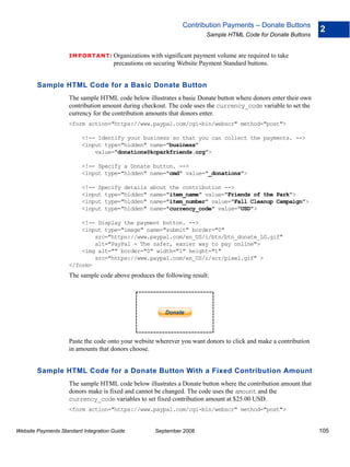 Contribution Payments – Donate Buttons
                                                                                                                 2
                                                                         Sample HTML Code for Donate Buttons


                    IMPO RTANT: Organizations       with significant payment volume are required to take
                                      precautions on securing Website Payment Standard buttons.


        Sample HTML Code for a Basic Donate Button
                    The sample HTML code below illustrates a basic Donate button where donors enter their own
                    contribution amount during checkout. The code uses the currency_code variable to set the
                    currency for the contribution amounts that donors enter.
                    <form action="https://www.paypal.com/cgi-bin/webscr" method="post">

                          <!-- Identify your business so that you can collect the payments. -->
                          <input type="hidden" name="business"
                              value="donations@kcparkfriends.org">

                          <!-- Specify a Donate button. -->
                          <input type="hidden" name="cmd" value="_donations">

                          <!-- Specify details     about the contribution -->
                          <input type="hidden"     name="item_name" value="Friends of the Park">
                          <input type="hidden"     name="item_number" value="Fall Cleanup Campaign">
                          <input type="hidden"     name="currency_code" value="USD">

                        <!-- Display the payment button. -->
                        <input type="image" name="submit" border="0"
                            src="https://www.paypal.com/en_US/i/btn/btn_donate_LG.gif"
                            alt="PayPal - The safer, easier way to pay online">
                        <img alt="" border="0" width="1" height="1"
                            src="https://www.paypal.com/en_US/i/scr/pixel.gif" >
                    </form>
                    The sample code above produces the following result:




                    Paste the code onto your website wherever you want donors to click and make a contribution
                    in amounts that donors choose.


        Sample HTML Code for a Donate Button With a Fixed Contribution Amount
                    The sample HTML code below illustrates a Donate button where the contribution amount that
                    donors make is fixed and cannot be changed. The code uses the amount and the
                    currency_code variables to set fixed contribution amount at $25.00 USD.
                    <form action="https://www.paypal.com/cgi-bin/webscr" method="post">


Website Payments Standard Integration Guide          September 2008                                              105
 