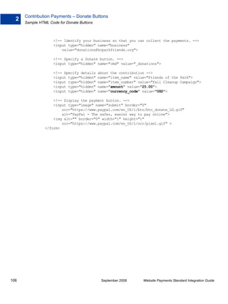 Contribution Payments – Donate Buttons
  2
      Sample HTML Code for Donate Buttons



                    <!-- Identify your business so that you can collect the payments. -->
                    <input type="hidden" name="business"
                        value="donations@kcparkfriends.org">

                    <!-- Specify a Donate button. -->
                    <input type="hidden" name="cmd" value="_donations">

                    <!-- Specify details    about the contribution -->
                    <input type="hidden"    name="item_name" value="Friends of the Park">
                    <input type="hidden"    name="item_number" value="Fall Cleanup Campaign">
                    <input type="hidden"    name="amount" value="25.00">
                    <input type="hidden"    name="currency_code" value="USD">

                    <!-- Display the payment button. -->
                    <input type="image" name="submit" border="0"
                        src="https://www.paypal.com/en_US/i/btn/btn_donate_LG.gif"
                        alt="PayPal - The safer, easier way to pay online">
                    <img alt="" border="0" width="1" height="1"
                        src="https://www.paypal.com/en_US/i/scr/pixel.gif" >
                </form>




106                                          September 2008      Website Payments Standard Integration Guide
 