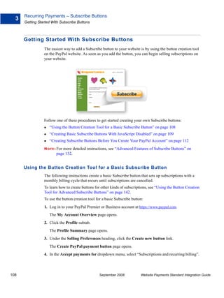 Recurring Payments – Subscribe Buttons
  3
      Getting Started With Subscribe Buttons



      Getting Started With Subscribe Buttons
                 The easiest way to add a Subscribe button to your website is by using the button creation tool
                 on the PayPal website. As soon as you add the button, you can begin selling subscriptions on
                 your website.




                 Follow one of these procedures to get started creating your own Subscribe buttons:
                    “Using the Button Creation Tool for a Basic Subscribe Button” on page 108
                    “Creating Basic Subscribe Buttons With JavaScript Disabled” on page 109
                    “Creating Subscribe Buttons Before You Create Your PayPal Account” on page 112
                 N O T E : For
                            more detailed instructions, see “Advanced Features of Subscribe Buttons” on
                         page 132.


      Using the Button Creation Tool for a Basic Subscribe Button
                 The following instructions create a basic Subscribe button that sets up subscriptions with a
                 monthly billing cycle that recurs until subscriptions are cancelled.
                 To learn how to create buttons for other kinds of subscriptions, see “Using the Button Creation
                 Tool for Advanced Subscribe Buttons” on page 142.
                 To use the button creation tool for a basic Subscribe button:
                 1. Log in to your PayPal Premier or Business account at https://www.paypal.com.
                    The My Account Overview page opens.
                 2. Click the Profile subtab.
                    The Profile Summary page opens.
                 3. Under the Selling Preferences heading, click the Create new button link.
                    The Create PayPal payment button page opens.
                 4. In the Accept payments for dropdown menu, select “Subscriptions and recurring billing”.



108                                                September 2008           Website Payments Standard Integration Guide
 