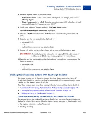 Recurring Payments – Subscribe Buttons
                                                                                                                     3
                                                                            Getting Started With Subscribe Buttons


                    5. Enter the payment details of your subscription.
                        – Subscription name – Enter a name for the subscription. For example, enter “Alice’s
                          Monthly Digest”.
                        – Recurring amount to be billed – Enter the amount you want to bill subscribers for each
                          monthly billing cycle. For example, enter “20.00”.
                    6. Scroll to the bottom of the page, and click the Create Button button.
                        The You are viewing your button code page opens.
                    7. Click the Select Code button on the Websites tab to select all of the generated HTML
                       code.
                    8. Copy the text that you selected to the clipboard, by:
                        – pressing Ctrl+C.
                          – or –
                        – right-clicking your mouse, and selecting Copy.
                    9. In your web editing tool, open the webpage where you want the button to be seen.

                        IMPO RTANT: Be      sure that your tool is ready for you to paste HTML code, such as by
                                        switching to an HTML view from a design view of your webpage.
                    10.Paste the text that you copied from the clipboard onto your webpage where you want the
                       button to appear, by:
                        – pressing Ctrl+V.
                          – or –
                        – right-clicking your mouse, and selecting Paste.


        Creating Basic Subscribe Buttons With JavaScript Disabled
                    The button creation tool for Subscribe buttons, described above, requires JavaScript. If
                    JavaScript is disabled in your browser, PayPal automatically offers you an alternative button
                    creation tool that does not require JavaScript.
                    Read these topics to learn more about creating Subscribe buttons with JavaScript disabled:
                        “Limitations When Creating Payment Buttons With JavaScript Disabled” on page 109
                        “Creating a Basic Subscribe Button With JavaScript Disabled” on page 110
                        “Enabling JavaScript in Your Browser” on page 111
                    Limitations When Creating Payment Buttons With JavaScript Disabled
                    The alternative tool that works with JavaScript disabled lets you create Subscribe buttons on
                    the PayPal website. However, the following features are not supported by the alternative tool:
                        Saving your buttons in your PayPal account
                        Tracking inventory


Website Payments Standard Integration Guide           September 2008                                                 109
 