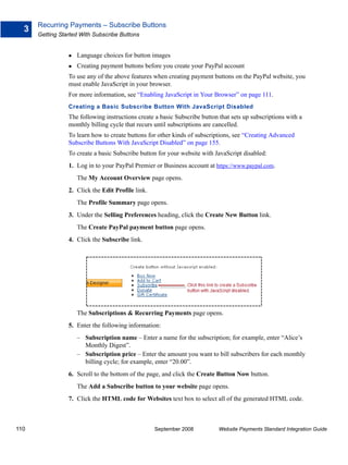 Recurring Payments – Subscribe Buttons
  3
      Getting Started With Subscribe Buttons


                    Language choices for button images
                    Creating payment buttons before you create your PayPal account
                 To use any of the above features when creating payment buttons on the PayPal website, you
                 must enable JavaScript in your browser.
                 For more information, see “Enabling JavaScript in Your Browser” on page 111.
                 Creating a Basic Subscribe Button With JavaScript Disabled
                 The following instructions create a basic Subscribe button that sets up subscriptions with a
                 monthly billing cycle that recurs until subscriptions are cancelled.
                 To learn how to create buttons for other kinds of subscriptions, see “Creating Advanced
                 Subscribe Buttons With JavaScript Disabled” on page 155.
                 To create a basic Subscribe button for your website with JavaScript disabled:
                 1. Log in to your PayPal Premier or Business account at https://www.paypal.com.
                    The My Account Overview page opens.
                 2. Click the Edit Profile link.
                    The Profile Summary page opens.
                 3. Under the Selling Preferences heading, click the Create New Button link.
                    The Create PayPal payment button page opens.
                 4. Click the Subscribe link.




                    The Subscriptions & Recurring Payments page opens.
                 5. Enter the following information:
                    – Subscription name – Enter a name for the subscription; for example, enter “Alice’s
                      Monthly Digest”.
                    – Subscription price – Enter the amount you want to bill subscribers for each monthly
                      billing cycle; for example, enter “20.00”.
                 6. Scroll to the bottom of the page, and click the Create Button Now button.
                    The Add a Subscribe button to your website page opens.
                 7. Click the HTML code for Websites text box to select all of the generated HTML code.



110                                                September 2008           Website Payments Standard Integration Guide
 