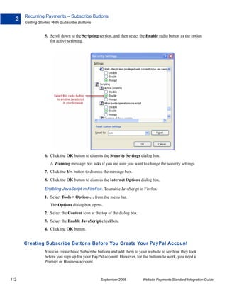 Recurring Payments – Subscribe Buttons
  3
      Getting Started With Subscribe Buttons


                 5. Scroll down to the Scripting section, and then select the Enable radio button as the option
                    for active scripting.




                 6. Click the OK button to dismiss the Security Settings dialog box.
                    A Warning message box asks if you are sure you want to change the security settings.
                 7. Click the Yes button to dismiss the message box.
                 8. Click the OK button to dismiss the Internet Options dialog box.

                 Enabling JavaScript in FireFox. To enable JavaScript in Firefox.
                 1. Select Tools > Options… from the menu bar.
                    The Options dialog box opens.
                 2. Select the Content icon at the top of the dialog box.
                 3. Select the Enable JavaScript checkbox.
                 4. Click the OK button.


      Creating Subscribe Buttons Before You Create Your PayPal Account
                 You can create basic Subscribe buttons and add them to your website to see how they look
                 before you sign up for your PayPal account. However, for the buttons to work, you need a
                 Premier or Business account.



112                                               September 2008            Website Payments Standard Integration Guide
 