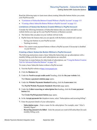 Recurring Payments – Subscribe Buttons
                                                                                                                      3
                                                                             Getting Started With Subscribe Buttons


                    Read the following topics to learn more about creating Subscribe buttons before you create
                    your PayPal account.
                        “Limitations of Subscribe Buttons Created Without a PayPal Account” on page 113
                        “Creating a Basic Subscribe Button Without a PayPal Account” on page 113
                    Limitations of Subscribe Buttons Created Without a PayPal Account
                    Consider the following limitations of Subscribe buttons that you create and add to your
                    website before you sign up for your PayPal Premiere or Business account.
                        The buttons that you place on your website will not work.
                        PayPal limits the features that you can specify with the button creation tool, such as:
                        – Saving your buttons in your PayPal account
                        – Tracking inventory
                    N O T E : Youcannot create payment buttons without a PayPal account if Javascript is disabled
                            in your browser.
                    Creating a Basic Subscribe Button Without a PayPal Account
                    The following instructions create a basic Subscribe button that sets up subscriptions with a
                    monthly billing cycle that recurs until subscriptions are cancelled.
                    To learn how to create buttons for other kinds of subscriptions, see “Using the Button Creation
                    Tool for Advanced Subscribe Buttons” on page 142.
                    To create a basic Subscribe button without a PayPal account:
                    1. Visit the PayPal website at https://www.paypal.com.
                    2. Click the Business tab.
                    3. Under the Need to accept credit cards? heading, click the On your website link.
                        The Choose a payment solution page opens.
                    4. Under the Website Payments Standard heading, click the Learn more link.
                        The PayPal Website Payments Standard: Overview page opens.
                    5. Under the Collect recurring or subscription fees heading, click the Create payment
                       button link.
                        The Create PayPal payment button page opens.
                    6. In the Accept payments for dropdown menu, select “Subscriptions and recurring billing”.
                    7. Enter the payment details of your subscription.
                        – Subscription name – Enter a name for the subscription. For example, enter “Alice’s
                          Monthly Digest”.
                        – Recurring amount to be billed – Enter the amount you want to bill subscribers for each
                          monthly billing cycle.



Website Payments Standard Integration Guide            September 2008                                                 113
 
