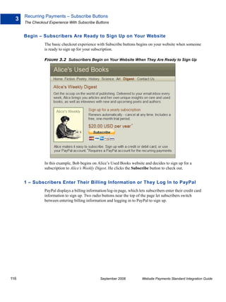 Recurring Payments – Subscribe Buttons
  3
      The Checkout Experience With Subscribe Buttons


      Begin – Subscribers Are Ready to Sign Up on Your Website
                The basic checkout experience with Subscribe buttons begins on your website when someone
                is ready to sign up for your subscription.

                FIGURE 3.2 Subscribers Begin on Your Website When They Are Ready to Sign Up




                In this example, Bob begins on Alice’s Used Books website and decides to sign up for a
                subscription to Alice’s Weekly Digest. He clicks the Subscribe button to check out.


      1 – Subscribers Enter Their Billing Information or They Log In to PayPal
                PayPal displays a billing information/log-in page, which lets subscribers enter their credit card
                information to sign up. Two radio buttons near the top of the page let subscribers switch
                between entering billing information and logging in to PayPal to sign up.




116                                               September 2008            Website Payments Standard Integration Guide
 