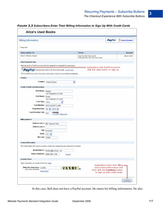Recurring Payments – Subscribe Buttons
                                                                                                                   3
                                                               The Checkout Experience With Subscribe Buttons


        FIGURE 3.3 Subscribers Enter Their Billing Information to Sign Up With Credit Cards




                    In this case, Bob does not have a PayPal account. He enters his billing information. He also



Website Payments Standard Integration Guide          September 2008                                                117
 