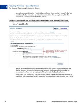 Recurring Payments – Subscribe Buttons
  3
      The Checkout Experience With Subscribe Buttons


                enters his contact information – email address and home phone number– so that PayPal can
                send him a PayPal transaction receipt and can contact him if necessary to complete the
                transaction. Then, he clicks the Continue button.

      FIGURE 3.4 Subscribers New to PayPal Enter Passwords to Create New PayPal Accounts




                PayPal prompts subscribers who sign up with credit cards to enter passwords for their new
                PayPal accounts. In this case, Bob enters the password that he wants for his new PayPal
                account and confirms it by typing it again. Then, he clicks the Continue button.
                Subscribers who already have PayPal accounts click the PayPal radio button near the top of
                the billing information page in order to sign up. The page changes to let them log in to PayPal.




118                                               September 2008           Website Payments Standard Integration Guide
 