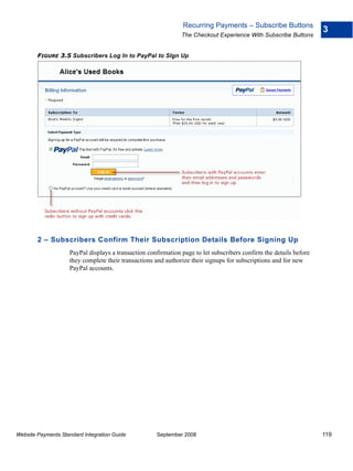 Recurring Payments – Subscribe Buttons
                                                                                                                    3
                                                               The Checkout Experience With Subscribe Buttons


        FIGURE 3.5 Subscribers Log In to PayPal to SIgn Up




        2 – Subscribers Confirm Their Subscription Details Before Signing Up
                    PayPal displays a transaction confirmation page to let subscribers confirm the details before
                    they complete their transactions and authorize their signups for subscriptions and for new
                    PayPal accounts.




Website Payments Standard Integration Guide          September 2008                                                 119
 