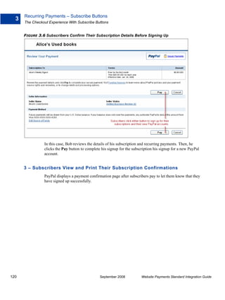 Recurring Payments – Subscribe Buttons
  3
      The Checkout Experience With Subscribe Buttons


      FIGURE 3.6 Subscribers Confirm Their Subscription Details Before Signing Up




                In this case, Bob reviews the details of his subscription and recurring payments. Then, he
                clicks the Pay button to complete his signup for the subscription his signup for a new PayPal
                account.


      3 – Subscribers View and Print Their Subscription Confirmations
                PayPal displays a payment confirmation page after subscribers pay to let them know that they
                have signed up successfully.




120                                              September 2008           Website Payments Standard Integration Guide
 
