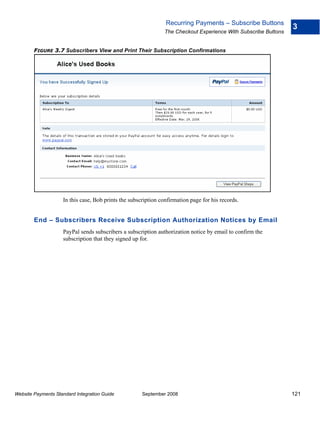 Recurring Payments – Subscribe Buttons
                                                                                                                3
                                                               The Checkout Experience With Subscribe Buttons


        FIGURE 3.7 Subscribers View and Print Their Subscription Confirmations




                    In this case, Bob prints the subscription confirmation page for his records.


        End – Subscribers Receive Subscription Authorization Notices by Email
                    PayPal sends subscribers a subscription authorization notice by email to confirm the
                    subscription that they signed up for.




Website Payments Standard Integration Guide           September 2008                                            121
 