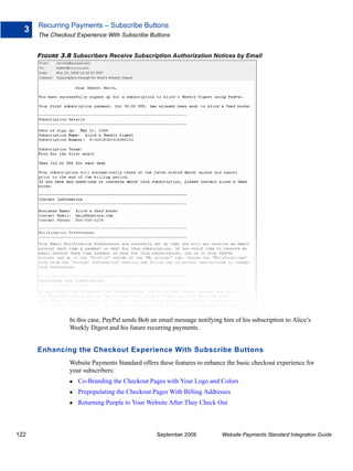 Recurring Payments – Subscribe Buttons
  3
      The Checkout Experience With Subscribe Buttons


      FIGURE 3.8 Subscribers Receive Subscription Authorization Notices by Email




                In this case, PayPal sends Bob an email message notifying him of his subscription to Alice’s
                Weekly Digest and his future recurring payments.


      Enhancing the Checkout Experience With Subscribe Buttons
                Website Payments Standard offers these features to enhance the basic checkout experience for
                your subscribers:
                   Co-Branding the Checkout Pages with Your Logo and Colors
                   Prepopulating the Checkout Pages With Billing Addresses
                   Returning People to Your Website After They Check Out



122                                              September 2008           Website Payments Standard Integration Guide
 