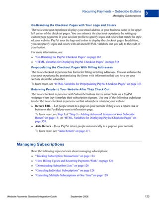 Recurring Payments – Subscribe Buttons
                                                                                                                    3
                                                                                         Managing Subscriptions


                    Co-Branding the Checkout Pages with Your Logo and Colors
                    The basic checkout experience displays your email address or your business name in the upper
                    left corner of the checkout pages. You can enhance the checkout experience by setting up
                    custom page payments in your account profile to specify logos and colors that match the style
                    of your website. PayPal uses the logo and colors to display the checkout pages. In addition,
                    you can specify logos and colors with advanced HTML variables that you add to the code of
                    your button.
                    For more information, see:
                        “Co-Branding the PayPal Checkout Pages” on page 267
                        “HTML Variables for Displaying PayPal Checkout Pages” on page 358
                    Prepopulating the Checkout Pages With Billing Addresses
                    The basic checkout experience has forms for filling in billing addresses. You can enhance the
                    checkout experience by prepopulating the forms with information that you have on your
                    website about the subscriber.
                    To learn more, see “HTML Variables for Prepopulating PayPal Checkout Pages” on page 361.
                    Returning People to Your Website After They Check Out
                    The basic checkout experience with Subscribe buttons leaves subscribers on a PayPal
                    webpage when they complete their subscription signups. Use one of the following techniques
                    to alter the basic checkout experience so that subscribers return to your website:
                        Return URL – Let people return to a page on your website if they click a return link or
                        button on the PayPal payment confirmation page.
                        To learn more, see Step 3 of “Step 3 – Adding Advanced Features to Your Subscribe
                        Button” on page 151 or “HTML Variables for Displaying PayPal Checkout Pages” on
                        page 358.
                        Auto Return – Have PayPal return people automatically to a page on your website.
                        To learn more, see “Auto Return” on page 271.



        Managing Subscriptions
                    Read the following topics to learn about managing subscriptions:
                        “Tracking Subscription Transactions” on page 124
                        “How Billing Cycles and Recurring Payments Work” on page 126
                        “Downloading Subscriber Lists” on page 128
                        “Canceling Individual Subscriptions” on page 128
                        “Canceling Multiple Subscriptions at One Time” on page 129




Website Payments Standard Integration Guide          September 2008                                                 123
 