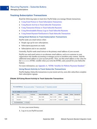 Recurring Payments – Subscribe Buttons
  3
      Managing Subscriptions


      Tracking Subscription Transactions
                Read the following topics to learn how PayPal helps you manage Donate transactions.
                   Using Email Notices to Track Subscription Transactions
                   Using Recent Activity to Track Subscribe Transactions
                   Using Transaction History to Track Subscribe Payments
                   Using Downloadable History Logs to Track Subscribe Payments
                   Using Instant Payment Notification to Track Subscribe Transactions
                Using Email Notices to Track Subscription Transactions
                PayPal sends you email notices when:
                   People sign up for new subscriptions.
                   Subscription payments are made.
                   Subscriptions end or are canceled.
                Generally, PayPal sends email notices to the primary email address of your account.
                PayPal can send email notices to an alternate email address, such as to someone in your
                organization who handles accounting or manages access to members-only content. Add the
                additional email address to your account profile. Then, use that email address as the value for
                the business HTML variable when you write the HTML code yourself for your Subscribe
                buttons.
                For more information, see Appendix A, “HTML Variables for Website Payments Standard.”
                Using Recent Activity to Track Subscribe Transactions
                PayPal displays Subscribe transactions in your recent activity, soon after subscribers complete
                their subscription signups.

      FIGURE 3.9 Using Recent Activity to Track Subscribe Transactions




                To view your recent history:
                1. Log in to you PayPal account.



124                                              September 2008            Website Payments Standard Integration Guide
 