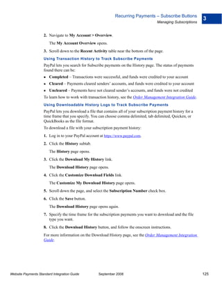 Recurring Payments – Subscribe Buttons
                                                                                                                   3
                                                                                         Managing Subscriptions


                    2. Navigate to My Account > Overview.
                        The My Account Overview opens.
                    3. Scroll down to the Recent Activity table near the bottom of the page.
                    Using Transaction History to Track Subscribe Payments
                    PayPal lets you search for Subscribe payments on the History page. The status of payments
                    found there can be:
                        Completed – Transactions were successful, and funds were credited to your account
                        Cleared – Payments cleared senders’ accounts, and funds were credited to your account
                        Uncleared – Payments have not cleared sender’s accounts, and funds were not credited
                    To learn how to work with transaction history, see the Order Management Integration Guide.
                    Using Downloadable History Logs to Track Subscribe Payments
                    PayPal lets you download a file that contains all of your subscription payment history for a
                    time frame that you specify. You can choose comma delimited, tab delimited, Quicken, or
                    QuickBooks as the file format.
                    To download a file with your subscription payment history:
                    1. Log in to your PayPal account at https://www.paypal.com.
                    2. Click the History subtab.
                        The History page opens.
                    3. Click the Download My History link.
                        The Download History page opens.
                    4. Click the Customize Download Fields link.
                        The Customize My Download History page opens.
                    5. Scroll down the page, and select the Subscription Number check box.
                    6. Click the Save button.
                        The Download History page opens again.
                    7. Specify the time frame for the subscription payments you want to download and the file
                       type you want.
                    8. Click the Download History button, and follow the onscreen instructions.
                    For more information on the Download History page, see the Order Management Integration
                    Guide.




Website Payments Standard Integration Guide          September 2008                                                125
 