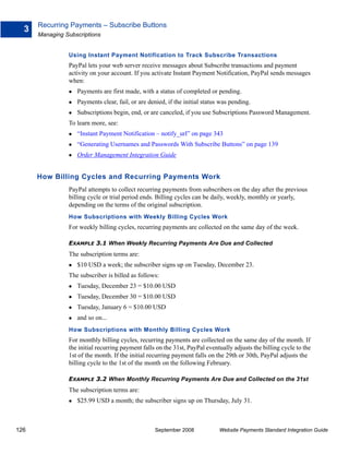 Recurring Payments – Subscribe Buttons
  3
      Managing Subscriptions


                Using Instant Payment Notification to Track Subscribe Transactions
                PayPal lets your web server receive messages about Subscribe transactions and payment
                activity on your account. If you activate Instant Payment Notification, PayPal sends messages
                when:
                   Payments are first made, with a status of completed or pending.
                   Payments clear, fail, or are denied, if the initial status was pending.
                   Subscriptions begin, end, or are canceled, if you use Subscriptions Password Management.
                To learn more, see:
                   “Instant Payment Notification – notify_url” on page 343
                   “Generating Usernames and Passwords With Subscribe Buttons” on page 139
                   Order Management Integration Guide


      How Billing Cycles and Recurring Payments Work
                PayPal attempts to collect recurring payments from subscribers on the day after the previous
                billing cycle or trial period ends. Billing cycles can be daily, weekly, monthly or yearly,
                depending on the terms of the original subscription.
                How Subscriptions with Weekly Billing Cycles Work
                For weekly billing cycles, recurring payments are collected on the same day of the week.

                EXAMPLE 3.1 When Weekly Recurring Payments Are Due and Collected
                The subscription terms are:
                   $10 USD a week; the subscriber signs up on Tuesday, December 23.
                The subscriber is billed as follows:
                   Tuesday, December 23 = $10.00 USD
                   Tuesday, December 30 = $10.00 USD
                   Tuesday, January 6 = $10.00 USD
                   and so on...
                How Subscriptions with Monthly Billing Cycles Work
                For monthly billing cycles, recurring payments are collected on the same day of the month. If
                the initial recurring payment falls on the 31st, PayPal eventually adjusts the billing cycle to the
                1st of the month. If the initial recurring payment falls on the 29th or 30th, PayPal adjusts the
                billing cycle to the 1st of the month on the following February.

                EXAMPLE 3.2 When Monthly Recurring Payments Are Due and Collected on the 31st
                The subscription terms are:
                   $25.99 USD a month; the subscriber signs up on Thursday, July 31.



126                                                September 2008            Website Payments Standard Integration Guide
 