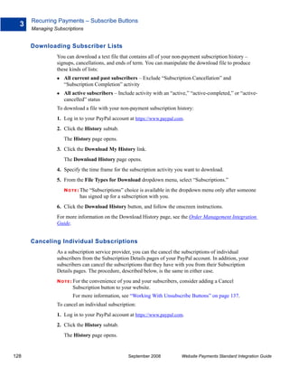 Recurring Payments – Subscribe Buttons
  3
      Managing Subscriptions


      Downloading Subscriber Lists
                You can download a text file that contains all of your non-payment subscription history –
                signups, cancellations, and ends of term. You can manipulate the download file to produce
                these kinds of lists:
                   All current and past subscribers – Exclude “Subscription Cancellation” and
                   “Subscription Completion” activity
                   All active subscribers – Include activity with an “active,” “active-completed,” or “active-
                   cancelled” status
                To download a file with your non-payment subscription history:
                1. Log in to your PayPal account at https://www.paypal.com.
                2. Click the History subtab.
                   The History page opens.
                3. Click the Download My History link.
                   The Download History page opens.
                4. Specify the time frame for the subscription activity you want to download.
                5. From the File Types for Download dropdown menu, select “Subscriptions.”
                   N O T E : The “Subscriptions” choice is available in the dropdown menu only after someone
                            has signed up for a subscription with you.
                6. Click the Download History button, and follow the onscreen instructions.
                For more information on the Download History page, see the Order Management Integration
                Guide.


      Canceling Individual Subscriptions
                As a subscription service provider, you can the cancel the subscriptions of individual
                subscribers from the Subscription Details pages of your PayPal account. In addition, your
                subscribers can cancel the subscriptions that they have with you from their Subscription
                Details pages. The procedure, described below, is the same in either case.
                N O T E : For
                           the convenience of you and your subscribers, consider adding a Cancel
                        Subscription button to your website.
                        For more information, see “Working With Unsubscribe Buttons” on page 137.
                To cancel an individual subscription:
                1. Log in to your PayPal account at https://www.paypal.com.
                2. Click the History subtab.
                   The History page opens.


128                                               September 2008          Website Payments Standard Integration Guide
 