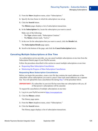 Recurring Payments – Subscribe Buttons
                                                                                                                      3
                                                                                           Managing Subscriptions


                    3. From the Show dropdown menu, select “Subscriptions.”
                    4. Specify the time frame in which the subscription was set up.
                    5. Click the Search button.
                        The History pages displays a list of subscription transactions.
                    6. In the Subscriptions list, locate the subscription you want to cancel.
                        Make sure of the following:
                        – The Type column reads, “Subscription Creation.”
                        – The Status column reads, “Active.”
                    7. In the row for the subscription that you want to cancel, click the Details link.
                        The Subscription Details page opens.
                    8. Scroll to the bottom of the page, and click the Cancel Subscription button.


        Canceling Multiple Subscriptions at One Time
                    As a subscription service provider, you can cancel multiple subscriptions at one time from the
                    Subscription Details page of your PayPal account.
                    Follow the procedures described in this section to cancel multiple subscriptions at one time:
                        Requesting Mass Subscription Cancellations
                        Monitoring the Progress of Mass Subscription Cancellations
                    Requesting Mass Subscription Cancellations
                    Before you begin this procedure, create a text file that contains the email addresses of the
                    subscribers whose subscriptions you want to cancel. Enter each email addresses on a separate
                    line. You will upload this mass cancellation file during Step 7 of the procedure below.

                    IMPO RTANT: If      a subscriber in your text file has more than one subscription with you, all
                                      of that person’s subscriptions will be canceled.
                    To request the cancellation of multiple subscriptions at one time:
                    1. Log in to your PayPal account at https://www.paypal.com.
                    2. Click the History subtab.
                        The History page opens.
                    3. From the Show dropdown menu, select “Subscriptions.”
                    4. Click the Search button.
                        The History pages displays a list of subscription transactions.




Website Payments Standard Integration Guide           September 2008                                                  129
 