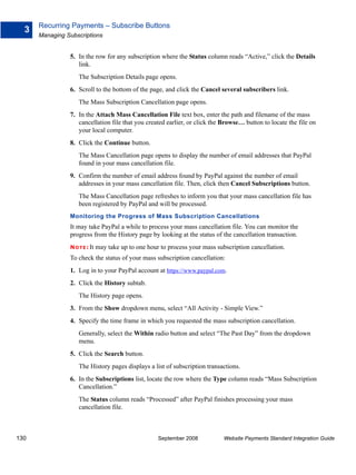 Recurring Payments – Subscribe Buttons
  3
      Managing Subscriptions


                5. In the row for any subscription where the Status column reads “Active,” click the Details
                   link.
                    The Subscription Details page opens.
                6. Scroll to the bottom of the page, and click the Cancel several subscribers link.
                    The Mass Subscription Cancellation page opens.
                7. In the Attach Mass Cancellation File text box, enter the path and filename of the mass
                   cancellation file that you created earlier, or click the Browse… button to locate the file on
                   your local computer.
                8. Click the Continue button.
                    The Mass Cancellation page opens to display the number of email addresses that PayPal
                    found in your mass cancellation file.
                9. Confirm the number of email address found by PayPal against the number of email
                   addresses in your mass cancellation file. Then, click then Cancel Subscriptions button.
                    The Mass Cancellation page refreshes to inform you that your mass cancellation file has
                    been registered by PayPal and will be processed.
                Monitoring the Progress of Mass Subscription Cancellations
                It may take PayPal a while to process your mass cancellation file. You can monitor the
                progress from the History page by looking at the status of the cancellation transaction.
                N O T E : It   may take up to one hour to process your mass subscription cancellation.
                To check the status of your mass subscription cancellation:
                1. Log in to your PayPal account at https://www.paypal.com.
                2. Click the History subtab.
                    The History page opens.
                3. From the Show dropdown menu, select “All Activity - Simple View.”
                4. Specify the time frame in which you requested the mass subscription cancellation.
                    Generally, select the Within radio button and select “The Past Day” from the dropdown
                    menu.
                5. Click the Search button.
                    The History pages displays a list of subscription transactions.
                6. In the Subscriptions list, locate the row where the Type column reads “Mass Subscription
                   Cancellation.”
                    The Status column reads “Processed” after PayPal finishes processing your mass
                    cancellation file.



130                                                   September 2008           Website Payments Standard Integration Guide
 