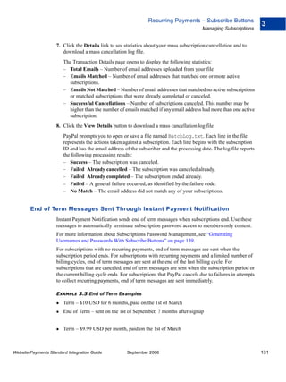 Recurring Payments – Subscribe Buttons
                                                                                                                        3
                                                                                           Managing Subscriptions


                    7. Click the Details link to see statistics about your mass subscription cancellation and to
                       download a mass cancellation log file.
                        The Transaction Details page opens to display the following statistics:
                        – Total Emails – Number of email addresses uploaded from your file.
                        – Emails Matched – Number of email addresses that matched one or more active
                          subscriptions.
                        – Emails Not Matched – Number of email addresses that matched no active subscriptions
                          or matched subscriptions that were already completed or canceled.
                        – Successful Cancellations – Number of subscriptions canceled. This number may be
                          higher than the number of emails matched if any email address had more than one active
                          subscription.
                    8. Click the View Details button to download a mass cancellation log file.
                        PayPal prompts you to open or save a file named BatchLog.txt. Each line in the file
                        represents the actions taken against a subscription. Each line begins with the subscription
                        ID and has the email address of the subscriber and the processing date. The log file reports
                        the following processing results:
                        – Success – The subscription was canceled.
                        – Failed Already cancelled – The subscription was canceled already.
                        – Failed Already completed – The subscription ended already.
                        – Failed – A general failure occurred, as identified by the failure code.
                        – No Match – The email address did not match any of your subscriptions.


        End of Term Messages Sent Through Instant Payment Notification
                    Instant Payment Notification sends end of term messages when subscriptions end. Use these
                    messages to automatically terminate subscription password access to members only content.
                    For more information about Subscriptions Password Management, see “Generating
                    Usernames and Passwords With Subscribe Buttons” on page 139.
                    For subscriptions with no recurring payments, end of term messages are sent when the
                    subscription period ends. For subscriptions with recurring payments and a limited number of
                    billing cycles, end of term messages are sent at the end of the last billing cycle. For
                    subscriptions that are canceled, end of term messages are sent when the subscription period or
                    the current billing cycle ends. For subscriptions that PayPal cancels due to failures in attempts
                    to collect recurring payments, end of term messages are sent immediately.

                    EXAMPLE 3.5 End of Term Examples
                        Term – $10 USD for 6 months, paid on the 1st of March
                        End of Term – sent on the 1st of September, 7 months after signup


                        Term – $9.99 USD per month, paid on the 1st of March



Website Payments Standard Integration Guide           September 2008                                                    131
 