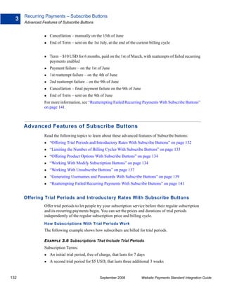 Recurring Payments – Subscribe Buttons
  3
      Advanced Features of Subscribe Buttons


                    Cancellation – manually on the 15th of June
                    End of Term – sent on the 1st July, at the end of the current billing cycle


                    Term – $10 USD for 6 months, paid on the 1st of March, with reattempts of failed recurring
                    payments enabled
                    Payment failure – on the 1st of June
                    1st reattempt failure – on the 4th of June
                    2nd reattempt failure – on the 9th of June
                    Cancellation – final payment failure on the 9th of June
                    End of Term – sent on the 9th of June
                For more information, see “Reattempting Failed Recurring Payments With Subscribe Buttons”
                on page 141.



      Advanced Features of Subscribe Buttons
                Read the following topics to learn about these advanced features of Subscribe buttons:
                    “Offering Trial Periods and Introductory Rates With Subscribe Buttons” on page 132
                    “Limiting the Number of Billing Cycles With Subscribe Buttons” on page 133
                    “Offering Product Options With Subscribe Buttons” on page 134
                    “Working With Modify Subscription Buttons” on page 134
                    “Working With Unsubscribe Buttons” on page 137
                    “Generating Usernames and Passwords With Subscribe Buttons” on page 139
                    “Reattempting Failed Recurring Payments With Subscribe Buttons” on page 141


      Offering Trial Periods and Introductory Rates With Subscribe Buttons
                Offer trial periods to let people try your subscription service before their regular subscription
                and its recurring payments begin. You can set the prices and durations of trial periods
                independently of the regular subscription price and billing cycle.
                How Subscriptions With Trial Periods Work
                The following example shows how subscribers are billed for trial periods.

                EXAMPLE 3.6 Subscriptions That Include Trial Periods
                Subscription Terms:
                    An initial trial period, free of charge, that lasts for 7 days
                    A second trial period for $5 USD, that lasts three additional 3 weeks


132                                                 September 2008             Website Payments Standard Integration Guide
 